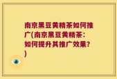 南京黑豆黄精茶如何推广(南京黑豆黄精茶：如何提升其推广效果？)