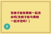 生精子能和黄精一起泡水吗(生精子能与黄精一起冲泡吗？)