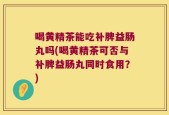 喝黄精茶能吃补脾益肠丸吗(喝黄精茶可否与补脾益肠丸同时食用？)