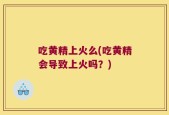 吃黄精上火么(吃黄精会导致上火吗？)