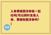 人参黄精西洋参能一起吃吗(可以同时食用人参、黄精和西洋参吗？)