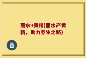 丽水+黄精(丽水产黄精，助力养生之路)