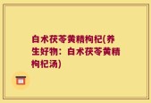 白术茯苓黄精枸杞(养生好物：白术茯苓黄精枸杞汤)