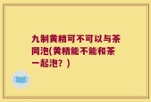 九制黄精可不可以与茶同泡(黄精能不能和茶一起泡？)