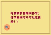 吃黄精赞育期间怀孕(怀孕期间可不可以吃黄精？)