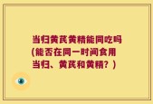 当归黄芪黄精能同吃吗(能否在同一时间食用当归、黄芪和黄精？)