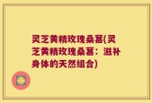 灵芝黄精玫瑰桑葚(灵芝黄精玫瑰桑葚：滋补身体的天然组合)