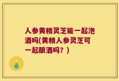 人参黄精灵芝能一起泡酒吗(黄精人参灵芝可一起酿酒吗？)