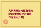 九制黄精加枸杞泡酒的配方(黄精枸杞泡酒制作方法大公开)