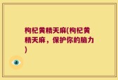 枸杞黄精天麻(枸杞黄精天麻，保护你的脑力)