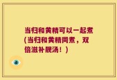 当归和黄精可以一起煮(当归和黄精同煮，双倍滋补靓汤！)