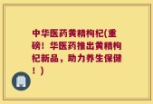 中华医药黄精枸杞(重磅！华医药推出黄精枸杞新品，助力养生保健！)