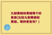 九制黄精和黄精哪个好用些(比较九制黄精和黄精，哪种更有效？)