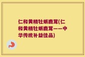 仁和黄精牡蛎鹿茸(仁和黄精牡蛎鹿茸——中华传统补益佳品)