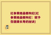 红参黄精桑椹枸杞(红参黄精桑椹枸杞：赋予你健康长寿的秘诀)