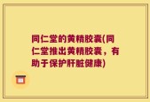 同仁堂的黄精胶囊(同仁堂推出黄精胶囊，有助于保护肝脏健康)
