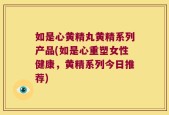 如是心黄精丸黄精系列产品(如是心重塑女性健康，黄精系列今日推荐)