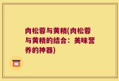 肉松蓉与黄精(肉松蓉与黄精的结合：美味营养的神器)