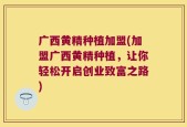 广西黄精种植加盟(加盟广西黄精种植，让你轻松开启创业致富之路)