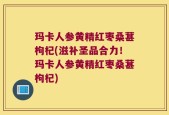 玛卡人参黄精红枣桑葚枸杞(滋补圣品合力！玛卡人参黄精红枣桑葚枸杞)