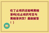 吃了止咳药还能喝黄精茶吗(吃止咳药可否与黄精茶共饮？最新解答！)
