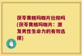 茯苓黄精玛咖片壮阳吗(茯苓黄精玛咖片：激发男性生命力的有效选择)