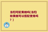 当归可配黄精吗(当归和黄精可以搭配使用吗？)