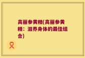 高丽参黄精(高丽参黄精：滋养身体的最佳组合)