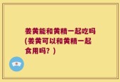 姜黄能和黄精一起吃吗(姜黄可以和黄精一起食用吗？)