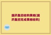 国药集团收购黄精(国药集团完成黄精收购)