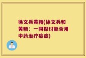 徐文兵黄精(徐文兵和黄精：一同探讨能否用中药治疗癌症)