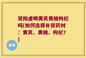 肾阳虚喝黄芪黄精枸杞吗(如何选择补肾药材：黄芪、黄精、枸杞？)