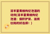 淫羊藿黄精枸杞泡酒的功效(淫羊藿黄精枸杞泡酒：保肝护肾、滋阴壮阳的好选择！)