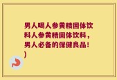 男人喝人参黄精固体饮料人参黄精固体饮料，男人必备的保健良品！)