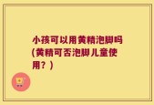 小孩可以用黄精泡脚吗(黄精可否泡脚儿童使用？)