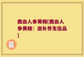 鹿血人参黄精(鹿血人参黄精：滋补养生佳品)