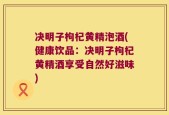 决明子枸杞黄精泡酒(健康饮品：决明子枸杞黄精酒享受自然好滋味)