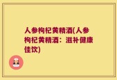 人参枸杞黄精酒(人参枸杞黄精酒：滋补健康佳饮)
