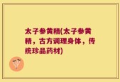 太子参黄精(太子参黄精，古方调理身体，传统珍品药材)