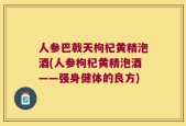 人参巴戟天枸杞黄精泡酒(人参枸杞黄精泡酒——强身健体的良方)