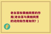 老白茶和黄精同煮的作用(老白茶与黄精同煮的功效和作用如何？)