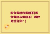 即食黄精和黄精茶(即食黄精与黄精茶：哪种更适合你？)