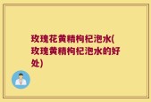 玫瑰花黄精枸杞泡水(玫瑰黄精枸杞泡水的好处)