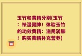 玉竹和黄精分别(玉竹：祛湿健脾！体验玉竹的功效黄精：滋阴润肺！购买黄精补充营养)