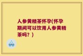 人参黄精茶怀孕(怀孕期间可以饮用人参黄精茶吗？)