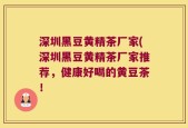 深圳黑豆黄精茶厂家(深圳黑豆黄精茶厂家推荐，健康好喝的黄豆茶！