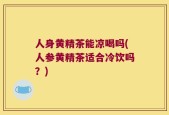 人身黄精茶能凉喝吗(人参黄精茶适合冷饮吗？)