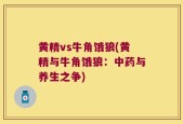 黄精vs牛角饿狼(黄精与牛角饿狼：中药与养生之争)