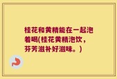桂花和黄精能在一起泡着喝(桂花黄精泡饮，芬芳滋补好滋味。)