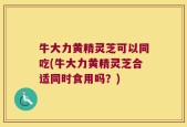 牛大力黄精灵芝可以同吃(牛大力黄精灵芝合适同时食用吗？)